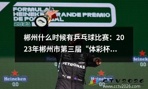 郴州什么时候有乒乓球比赛：2023年郴州市第三届“体彩杯”乒乓球团体赛开赛