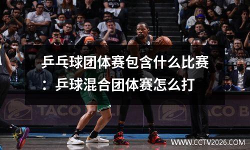 乒乓球团体赛包含什么比赛：乒球混合团体赛怎么打