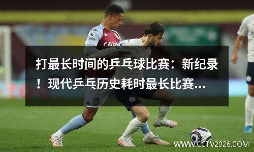 打最长时间的乒乓球比赛：新纪录！现代乒乓历史耗时最长比赛诞生