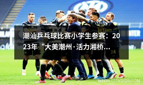 潮汕乒乓球比赛小学生参赛：2023年“大美潮州·活力湘桥”湘桥区“德鑫杯”乒乓球赛圆满落幕