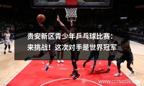 贵安新区青少年乒乓球比赛：来挑战！这次对手是世界冠军