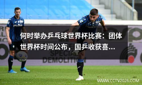 何时举办乒乓球世界杯比赛：团体世界杯时间公布，国乒收获喜讯