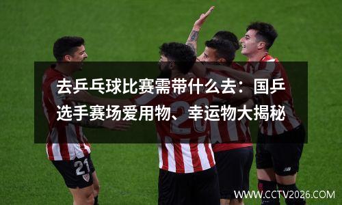 去乒乓球比赛需带什么去：国乒选手赛场爱用物、幸运物大揭秘