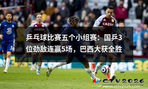 乒乓球比赛五个小组赛：国乒3位劲敌连赢5场，巴西大获全胜