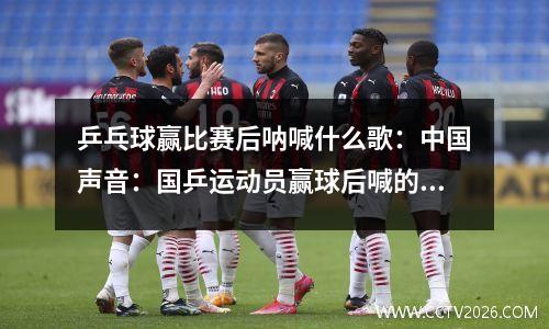 乒乓球赢比赛后呐喊什么歌：中国声音：国乒运动员赢球后喊的是什么