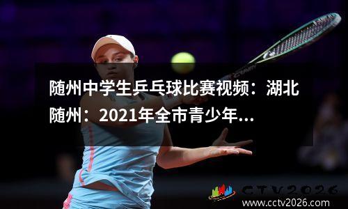 随州中学生乒乓球比赛视频：湖北随州：2021年全市青少年儿童乒乓球锦标赛精彩纷呈