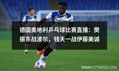 德国奥地利乒乓球比赛直播：樊振东战波尔，钱天一战伊藤美诚