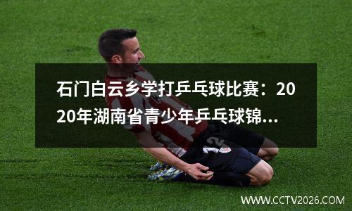 石门白云乡学打乒乓球比赛：2020年湖南省青少年乒乓球锦标赛在石门开赛