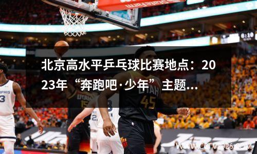 北京高水平乒乓球比赛地点：2023年“奔跑吧·少年”主题健身活动暨房山区高水平体育后备人才选拔系列赛事活动举行