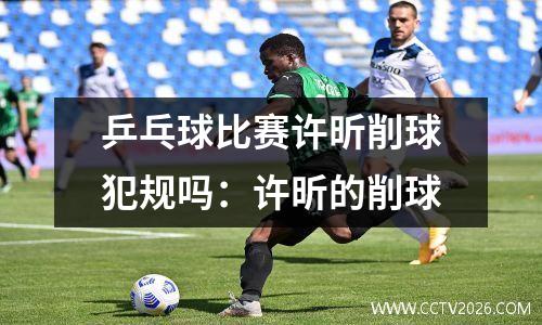 乒乓球比赛许昕削球犯规吗：许昕的削球