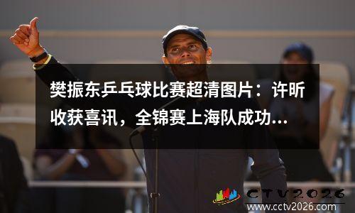 樊振东乒乓球比赛超清图片：许昕收获喜讯，全锦赛上海队成功卫冕