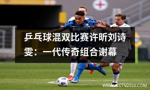 乒乓球混双比赛许昕刘诗雯：一代传奇组合谢幕