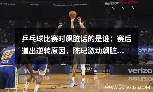 乒乓球比赛时飙脏话的是谁：赛后道出逆转原因，陈玘激动飙脏话