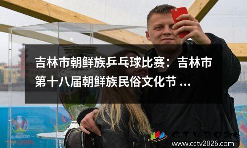 吉林市朝鲜族乒乓球比赛：吉林市第十八届朝鲜族民俗文化节 隆 重 举 行