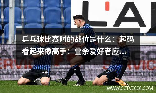乒乓球比赛时的战位是什么：起码看起来像高手：业余爱好者应该了解的乒乓球比赛站位