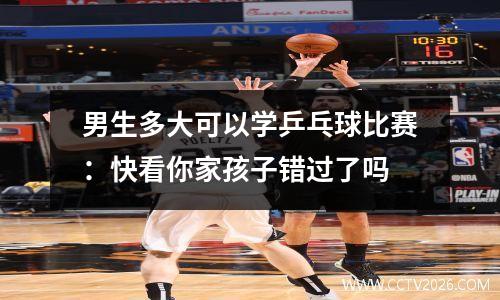 男生多大可以学乒乓球比赛：快看你家孩子错过了吗