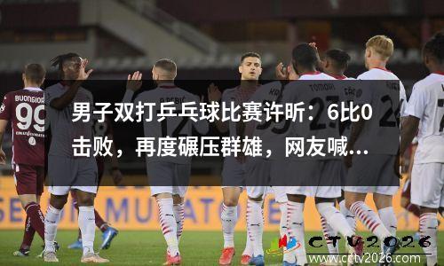 男子双打乒乓球比赛许昕：6比0击败，再度碾压群雄，网友喊话刘国梁