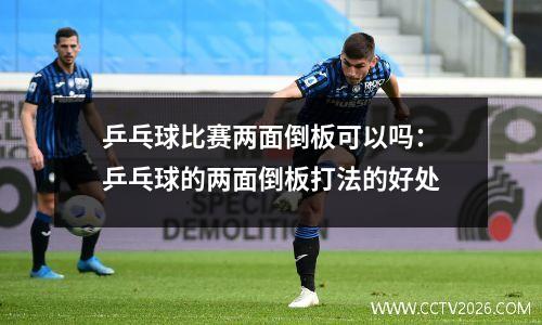 乒乓球比赛两面倒板可以吗：乒乓球的两面倒板打法的好处