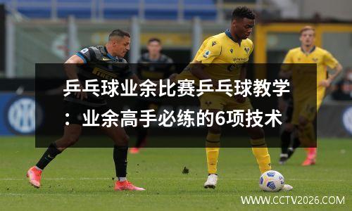 乒乓球业余比赛乒乓球教学：业余高手必练的6项技术