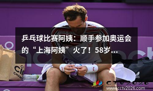 乒乓球比赛阿姨：顺手参加奥运会的“上海阿姨”火了！58岁的她代表卢森堡出征打得乒乓响