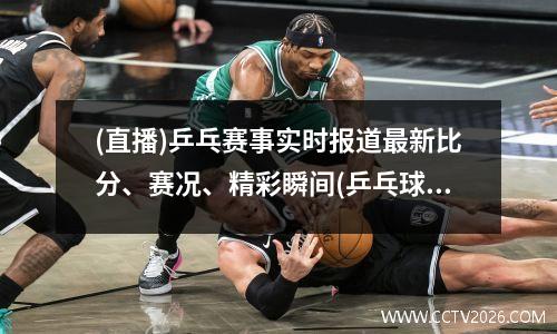 (直播)乒乓赛事实时报道最新比分、赛况、精彩瞬间(乒乓球赛程表直播)