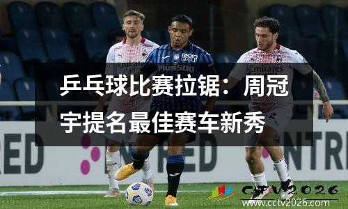 乒乓球比赛拉锯：周冠宇提名最佳赛车新秀
