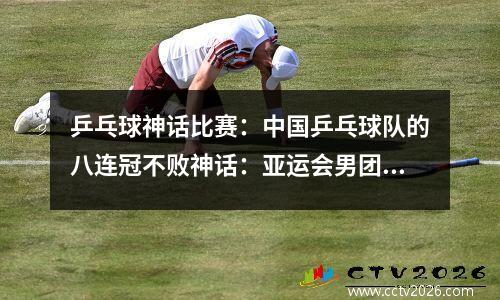 乒乓球神话比赛：中国乒乓球队的八连冠不败神话：亚运会男团决赛3-0击败韩国！