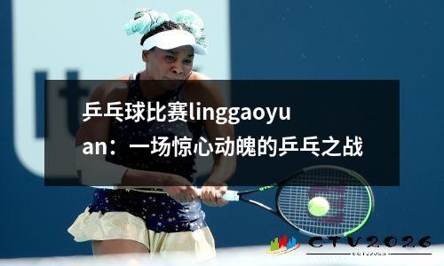 乒乓球比赛linggaoyuan：一场惊心动魄的乒乓之战