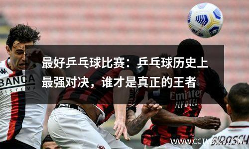 最好乒乓球比赛：乒乓球历史上最强对决，谁才是真正的王者