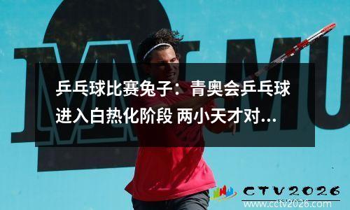 乒乓球比赛兔子：青奥会乒乓球 进入白热化阶段 两小天才对决 小狮子VS小兔子