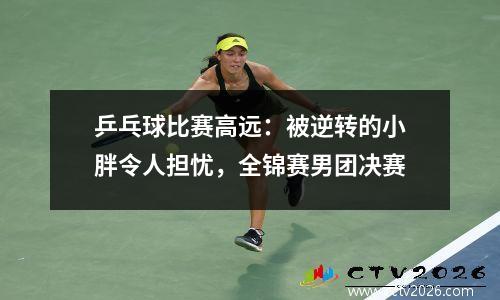 乒乓球比赛高远：被逆转的小胖令人担忧，全锦赛男团决赛