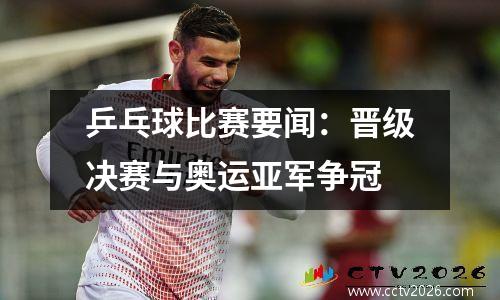乒乓球比赛要闻：晋级决赛与奥运亚军争冠