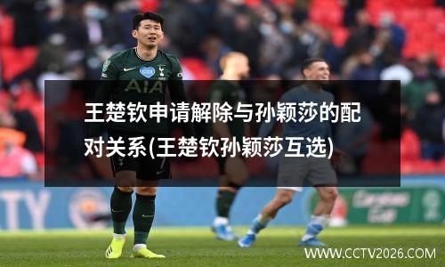 王楚钦申请解除与孙颖莎的配对关系(王楚钦孙颖莎互选)