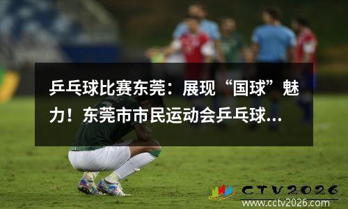 乒乓球比赛东莞：展现“国球”魅力！东莞市市民运动会乒乓球比赛举行