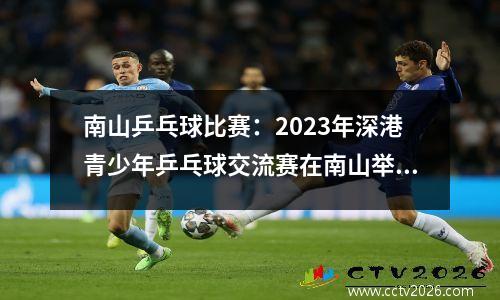 南山乒乓球比赛：2023年深港青少年乒乓球交流赛在南山举行