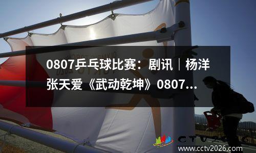 0807乒乓球比赛：剧讯｜杨洋张天爱《武动乾坤》0807开播 范世錡李艺彤《追球》关注乒乓竞技