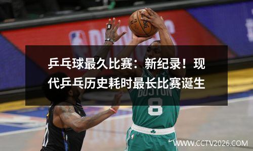 乒乓球最久比赛：新纪录！现代乒乓历史耗时最长比赛诞生