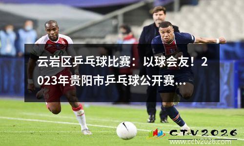 云岩区乒乓球比赛：以球会友！2023年贵阳市乒乓球公开赛暨“茅台醇”双拥杯乒乓球邀请赛在云岩火热开赛