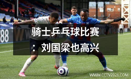 骑士乒乓球比赛：刘国梁也高兴