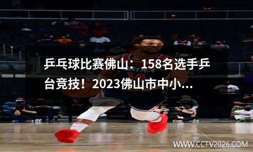 乒乓球比赛佛山：158名选手乒台竞技！2023佛山市中小学生乒乓球锦标赛落下帷幕