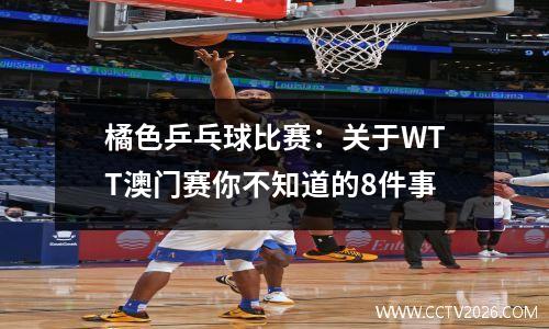 橘色乒乓球比赛：关于WTT澳门赛你不知道的8件事