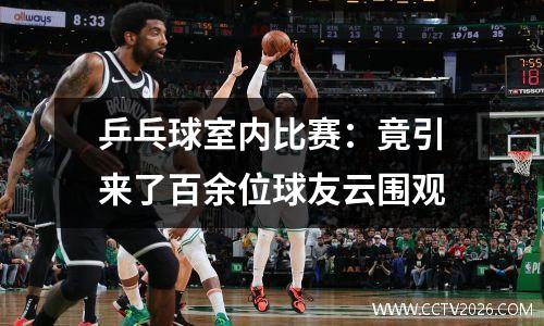 乒乓球室内比赛：竟引来了百余位球友云围观