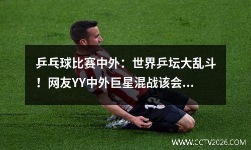 乒乓球比赛中外：世界乒坛大乱斗！网友YY中外巨星混战该会是什么样的场景