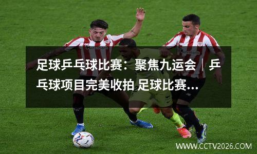 足球乒乓球比赛：聚焦九运会｜乒乓球项目完美收拍 足球比赛激战正酣