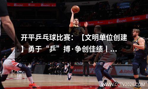 开平乒乓球比赛：【文明单位创建】勇于“乒”搏·争创佳绩丨江门支队第四届“火焰蓝杯” 乒乓球比赛正式拉开序幕