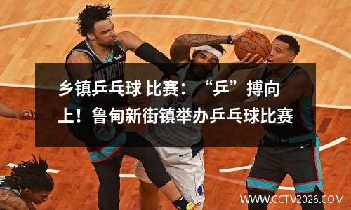乡镇乒乓球 比赛：“乒”搏向上！鲁甸新街镇举办乒乓球比赛