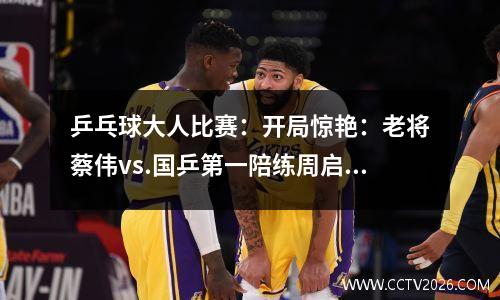 乒乓球大人比赛：开局惊艳：老将蔡伟vs.国乒第一陪练周启豪