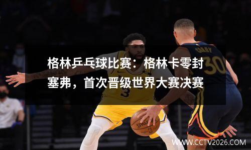 格林乒乓球比赛：格林卡零封塞弗，首次晋级世界大赛决赛