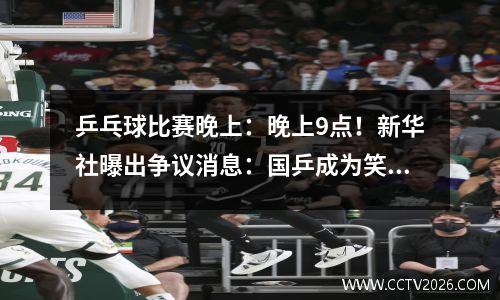 乒乓球比赛晚上：晚上9点！新华社曝出争议消息：国乒成为笑话球迷们骂声一片