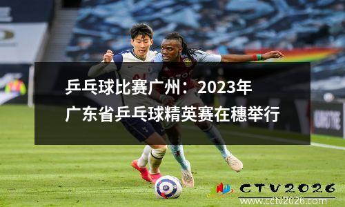乒乓球比赛广州：2023年广东省乒乓球精英赛在穗举行